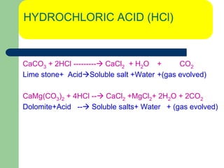 HYDROCHLORIC ACID (HCl)
CaCO3 + 2HCl --------- CaCl2 + H2O + CO2
Lime stone+ AcidSoluble salt +Water +(gas evolved)
CaMg(CO3)2 + 4HCl -- CaCl2 +MgCl2+ 2H2O + 2CO2
Dolomite+Acid -- Soluble salts+ Water + (gas evolved)
 