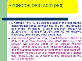 HYDROCHLORIC ACID (HCl)
 i. Normally 15% HCl by weight is used in the field but the
concentration varies between 5% to 35%. The freezing
point of the 15% acid is –27deg F, less than –70degF for
20-29% and – 36 deg F for 35% acid. HCl will dissolve
limestone, dolomite and other carbonates.
 ii. A thousand gallons of 15% HCl will dissolve 1,840 lb or
01.5 cu.ft of zero porosity lime stone (CaCO3). This
reaction will produce 2,050 lbs of Calcium chloride
(CaCl2), 812 lb or 6,600 cu.ft. of Carbon dioxide (CO2)
gas at standard conditions of temperature and pressure.
In addition to the 7,600 lb of water injected as a carrier
fluid for acid, 333 lbs of water is also produced as the
part of the reaction.
 