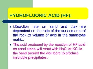 HYDROFLUORIC ACID (HF):
 i.Reaction rate on sand and clay are
dependent on the ratio of the surface area of
the rock to volume of acid in the sandstone
matrix.
 The acid produced by the reaction of HF acid
on sand stone will react with NaCl or KCl in
the sand around the well bore to produce
insoluble precipitates.
 