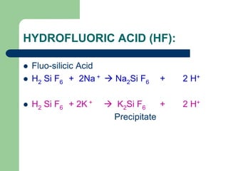HYDROFLUORIC ACID (HF):
 Fluo-silicic Acid
 H2 Si F6 + 2Na +  Na2Si F6 + 2 H+
 H2 Si F6 + 2K +  K2Si F6 + 2 H+
Precipitate
 