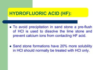HYDROFLUORIC ACID (HF):
 To avoid precipitation in sand stone a pre-flush
of HCl is used to dissolve the lime stone and
prevent calcium ions from contacting HF acid.
 Sand stone formations have 20% more solubility
in HCl should normally be treated with HCl only.
 