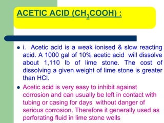 ACETIC ACID (CH3COOH) :
 i. Acetic acid is a weak ionised & slow reacting
acid. A 1000 gal of 10% acetic acid will dissolve
about 1,110 lb of lime stone. The cost of
dissolving a given weight of lime stone is greater
than HCl.
 Acetic acid is very easy to inhibit against
corrosion and can usually be left in contact with
tubing or casing for days without danger of
serious corrosion. Therefore it generally used as
perforating fluid in lime stone wells
 