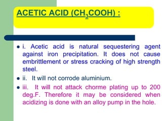 ACETIC ACID (CH3COOH) :
 i. Acetic acid is natural sequestering agent
against iron precipitation. It does not cause
embrittlement or stress cracking of high strength
steel.
 ii. It will not corrode aluminium.
 iii. It will not attack chorme plating up to 200
deg.F. Therefore it may be considered when
acidizing is done with an alloy pump in the hole.
 