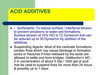 ACID ADDITIVES
 i. Surfactants: To reduce surface / interfacial tension
to prevent emulsions to water wet formations.
Surface tension of 15% HCl is 72 Dynes/cm that can
be reduced up to 30 Dynes/cm by addition of the
additives.
 Suspending Agents: Most of the carbnate formations
contain fines which nay cause blockage in formation
pores or fractures if fines released by the acids are
allowed to settle and form bridges. Halliburton’s HC-
2 in concentration of about 5 Gal / 1000 gal of acid
mat be used to suspend fines for more than 24 hours
& possibly up to 7 days.
 