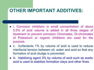 OTHER IMPORTANT ADDITIVES:
 i. Corrosion inhibitors in small concentration of about
0.5% of acid volume is added in all three stages of
treatment to prevent corrosion Chromates, Di-chromates
of Potassium or organic inhibitors are used for the
purpose.
 ii. Surfactants 1% by volume of acid is used to reduce
interfacial tension between oil, water and acid so that any
formation of acid sludge is prevented.
 iii. Stabilizing agent 3% by volume of acid such as acetic
acid is used to stabilize formation clays and other fines.
 
