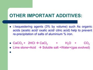 OTHER IMPORTANT ADDITIVES:
 i.Sequestering agents (3% by volume) such As organic
acids (acetic acid/ oxalic acid/ citric acid) help to prevent
re-precipitation of salts of aluminium % iron.
 CaCO3 + 2HCl  CaCl2 + H2O + CO2
 Lime stone+Acid  Soluble salt +Water+(gas evolved)

 