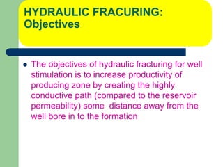 HYDRAULIC FRACURING:
Objectives
 The objectives of hydraulic fracturing for well
stimulation is to increase productivity of
producing zone by creating the highly
conductive path (compared to the reservoir
permeability) some distance away from the
well bore in to the formation
 