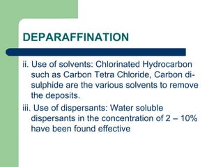 DEPARAFFINATION
ii. Use of solvents: Chlorinated Hydrocarbon
such as Carbon Tetra Chloride, Carbon di-
sulphide are the various solvents to remove
the deposits.
iii. Use of dispersants: Water soluble
dispersants in the concentration of 2 – 10%
have been found effective
 