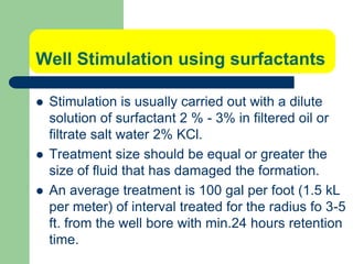 Well Stimulation using surfactants
 Stimulation is usually carried out with a dilute
solution of surfactant 2 % - 3% in filtered oil or
filtrate salt water 2% KCl.
 Treatment size should be equal or greater the
size of fluid that has damaged the formation.
 An average treatment is 100 gal per foot (1.5 kL
per meter) of interval treated for the radius fo 3-5
ft. from the well bore with min.24 hours retention
time.
 