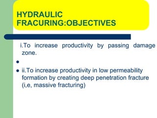 HYDRAULIC
FRACURING:OBJECTIVES
i.To increase productivity by passing damage
zone.

 ii.To increase productivity in low permeability
formation by creating deep penetration fracture
(i,e, massive fracturing)
 