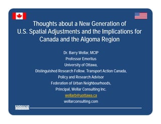 Thoughts about a New Generation of
U.S. Spatial Adjustments and the Implications for
        Canada and the Algoma Region
                       Dr. Barry Wellar, MCIP
                               y       ,
                        Professor Emeritus
                       University of Ottawa,
       Distinguished Research Fellow, T
       Di ti   i h dR       h F ll    Transport A ti Canada,
                                              t Action C d
                    Policy and Research Advisor
                Federation of Urban Neighbourhoods,
                  Principal, Wellar Consulting Inc.
                        wellarb@uottawa.ca
                       wellarconsulting.com
                       wellarconsulting com

                                                               Page 1
 