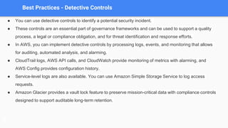 Best Practices - Detective Controls
● You can use detective controls to identify a potential security incident.
● These controls are an essential part of governance frameworks and can be used to support a quality
process, a legal or compliance obligation, and for threat identification and response efforts.
● In AWS, you can implement detective controls by processing logs, events, and monitoring that allows
for auditing, automated analysis, and alarming.
● CloudTrail logs, AWS API calls, and CloudWatch provide monitoring of metrics with alarming, and
AWS Config provides configuration history.
● Service-level logs are also available. You can use Amazon Simple Storage Service to log access
requests.
● Amazon Glacier provides a vault lock feature to preserve mission-critical data with compliance controls
designed to support auditable long-term retention.
 