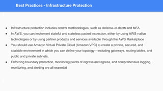 Best Practices - Infrastructure Protection
● Infrastructure protection includes control methodologies, such as defense-in-depth and MFA
● In AWS, you can implement stateful and stateless packet inspection, either by using AWS-native
technologies or by using partner products and services available through the AWS Marketplace
● You should use Amazon Virtual Private Cloud (Amazon VPC) to create a private, secured, and
scalable environment in which you can define your topology—including gateways, routing tables, and
public and private subnets.
● Enforcing boundary protection, monitoring points of ingress and egress, and comprehensive logging,
monitoring, and alerting are all essential
 