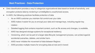 Best Practices - Data Protection
● Data classification provides a way to categorize organizational data based on levels of sensitivity, and
encryption protects data by rendering it unintelligible to unauthorized access.
● In AWS, the following practices facilitate protection of data
○ As an AWS customer you maintain full control over your data
○ AWS makes it easier for you to encrypt your data and manage keys, including regular key
rotation
○ Detailed logging that contains important content, such as file access and changes, is available.
○ AWS has designed storage systems for exceptional resiliency
○ Versioning, which can be part of a larger data lifecycle management process, can protect against
accidental overwrites, deletes, and similar harm.
○ AWS never initiates the movement of data between Regions
○ AWS provides multiple means for encrypting data at rest and in transit
 