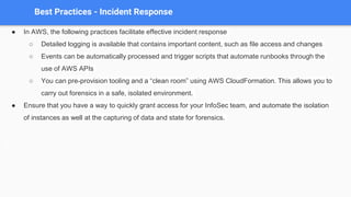 Best Practices - Incident Response
● In AWS, the following practices facilitate effective incident response
○ Detailed logging is available that contains important content, such as file access and changes
○ Events can be automatically processed and trigger scripts that automate runbooks through the
use of AWS APIs
○ You can pre-provision tooling and a “clean room” using AWS CloudFormation. This allows you to
carry out forensics in a safe, isolated environment.
● Ensure that you have a way to quickly grant access for your InfoSec team, and automate the isolation
of instances as well at the capturing of data and state for forensics.
 