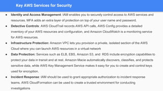 Key AWS Services for Security
● Identity and Access Management: IAM enables you to securely control access to AWS services and
resources. MFA adds an extra layer of protection on top of your user name and password.
● Detective Controls: AWS CloudTrail records AWS API calls, AWS Config provides a detailed
inventory of your AWS resources and configuration, and Amazon CloudWatch is a monitoring service
for AWS resources.
● Infrastructure Protection: Amazon VPC lets you provision a private, isolated section of the AWS
Cloud where you can launch AWS resources in a virtual network
● Data Protection: Services such as ELB, EBS, Amazon S3, and RDS include encryption capabilities to
protect your data in transit and at rest. Amazon Macie automatically discovers, classifies, and protects
sensitive data, while AWS Key Management Service makes it easy for you to create and control keys
used for encryption.
● Incident Response: IAM should be used to grant appropriate authorization to incident response
teams. AWS CloudFormation can be used to create a trusted environment for conducting
investigations
 