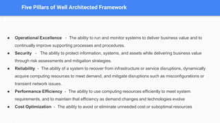 Five Pillars of Well Architected Framework
● Operational Excellence - The ability to run and monitor systems to deliver business value and to
continually improve supporting processes and procedures.
● Security - The ability to protect information, systems, and assets while delivering business value
through risk assessments and mitigation strategies.
● Reliability - The ability of a system to recover from infrastructure or service disruptions, dynamically
acquire computing resources to meet demand, and mitigate disruptions such as misconfigurations or
transient network issues.
● Performance Efficiency - The ability to use computing resources efficiently to meet system
requirements, and to maintain that efficiency as demand changes and technologies evolve
● Cost Optimization - The ability to avoid or eliminate unneeded cost or suboptimal resources
 