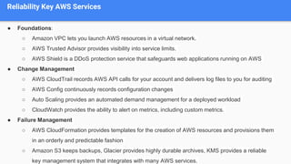 Reliability Key AWS Services
● Foundations:
○ Amazon VPC lets you launch AWS resources in a virtual network.
○ AWS Trusted Advisor provides visibility into service limits.
○ AWS Shield is a DDoS protection service that safeguards web applications running on AWS
● Change Management
○ AWS CloudTrail records AWS API calls for your account and delivers log files to you for auditing
○ AWS Config continuously records configuration changes
○ Auto Scaling provides an automated demand management for a deployed workload
○ CloudWatch provides the ability to alert on metrics, including custom metrics.
● Failure Management
○ AWS CloudFormation provides templates for the creation of AWS resources and provisions them
in an orderly and predictable fashion
○ Amazon S3 keeps backups, Glacier provides highly durable archives, KMS provides a reliable
key management system that integrates with many AWS services.
 