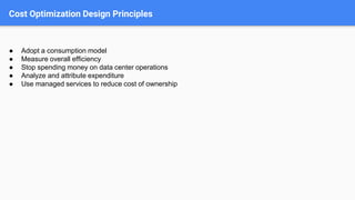 Cost Optimization Design Principles
● Adopt a consumption model
● Measure overall efficiency
● Stop spending money on data center operations
● Analyze and attribute expenditure
● Use managed services to reduce cost of ownership
 