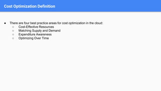 Cost Optimization Definition
● There are four best practice areas for cost optimization in the cloud:
○ Cost-Effective Resources
○ Matching Supply and Demand
○ Expenditure Awareness
○ Optimizing Over Time
 