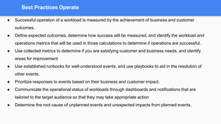 Best Practices Operate
● Successful operation of a workload is measured by the achievement of business and customer
outcomes.
● Define expected outcomes, determine how success will be measured, and identify the workload and
operations metrics that will be used in those calculations to determine if operations are successful.
● Use collected metrics to determine if you are satisfying customer and business needs, and identify
areas for improvement
● Use established runbooks for well-understood events, and use playbooks to aid in the resolution of
other events.
● Prioritize responses to events based on their business and customer impact.
● Communicate the operational status of workloads through dashboards and notifications that are
tailored to the target audience so that they may take appropriate action
● Determine the root cause of unplanned events and unexpected impacts from planned events.
 