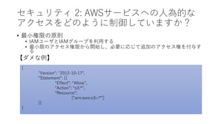セキュリティ 2: AWSサービスへの人為的な
アクセスをどのように制御していますか？
• 最小権限の原則
• IAMユーザとIAMグループを利用する
• 最小限のアクセス権限から開始し、必要に応じて追加のアクセス権を付与す
る
【ダメな例】
{
"Version": "2012-10-17“,
“Statement”: [{
“Effect”: “Allow”,
“Action”: “s3:*”,
“Resource”:
[“arn:aws:s3:::*”]
}]
}
 