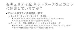 セキュリティ 5: ネットワークをどのよう
に保護していますか？
• アクセス設定を必要最低限に設定
• ネットワークレイヤ…ネットワークACL
• VPCのサブネット単位で設定するステートレスなファイアウォール
• ベースラインとなるポリシーを設定する際に用いる
• 各リソース（EC2、RDSなど）…セキュリティグループ
• インスタンス（グループ）単位に設定するステートフルなファイアウォール
• サーバの機能や用途に応じたルール設定に適している
 