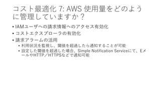 コスト最適化 7: AWS 使用量をどのよう
に管理していますか？
• IAMユーザへの請求情報へのアクセス有効化
• コストエクスプローラの有効化
• 請求アラームの活用
• 利用状況を監視し、閾値を超過したら通知することが可能
• 設定した閾値を超過した場合、Simple Notification Serviceにて、Eメ
ールやHTTP／HTTPSなどで通知可能
 