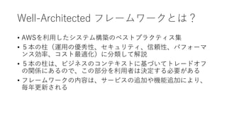 Well-Architected フレームワークとは？
• AWSを利用したシステム構築のベストプラクティス集
• ５本の柱（運用の優秀性、セキュリティ、信頼性、パフォーマ
ンス効率、コスト最適化）に分類して解説
• ５本の柱は、ビジネスのコンテキストに基づいてトレードオフ
の関係にあるので、この部分を利用者は決定する必要がある
• フレームワークの内容は、サービスの追加や機能追加により、
毎年更新される
 