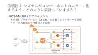 信頼性 7: システムがコンポーネントのエラーに耐
えるようにどのように設計していますか？
• RDSのMultiAZデプロイメント
• 同期レプリケーション（冗長化）と自動フェイルオーバを実現
• データ冗長化と可用性向上を実現
 
