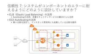 信頼性 7: システムがコンポーネントのエラーに耐
えるようにどのように設計していますか？
• ELB（Elastic Load Balancing）の活用
• AutoScalingの活用、各種セキュリティサービスの観点からも活用
• EC2-AutoScalingの活用
• 最小台数を設定し、インスタンス異常時にも起動している台数を維持
 