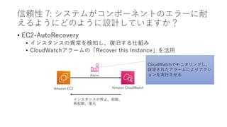 信頼性 7: システムがコンポーネントのエラーに耐
えるようにどのように設計していますか？
• EC2-AutoRecovery
• インスタンスの異常を検知し、復旧する仕組み
• CloudWatchアラームの「Recover this Instance」を活用
Amazon EC2 Amazon CloudWatch
Alarm
CloudWatchでモニタリングし、
設定されたアラームによりアクシ
ョンを実行させる
インスタンスの停止、削除、
再起動、復元
 
