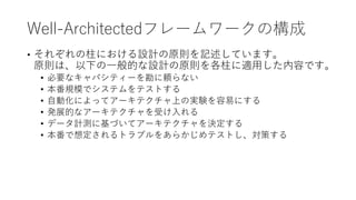 Well-Architectedフレームワークの構成
• それぞれの柱における設計の原則を記述しています。
原則は、以下の一般的な設計の原則を各柱に適用した内容です。
• 必要なキャパシティーを勘に頼らない
• 本番規模でシステムをテストする
• 自動化によってアーキテクチャ上の実験を容易にする
• 発展的なアーキテクチャを受け入れる
• データ計測に基づいてアーキテクチャを決定する
• 本番で想定されるトラブルをあらかじめテストし、対策する
 