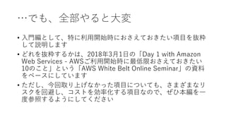 …でも、全部やると大変
• 入門編として、特に利用開始時におさえておきたい項目を抜粋
して説明します
• どれを抜粋するかは、2018年3月1日の「Day 1 with Amazon
Web Services - AWSご利用開始時に最低限おさえておきたい
10のこと」という「AWS White Belt Online Seminar」の資料
をベースにしています
• ただし、今回取り上げなかった項目についても、さまざまなリ
スクを回避し、コストを効率化する項目なので、ぜひ本編を一
度参照するようにしてください
 
