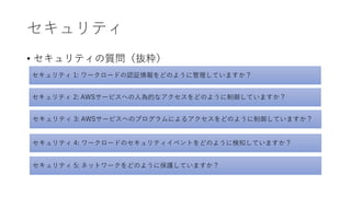 セキュリティ
• セキュリティの質問（抜粋）
セキュリティ 1: ワークロードの認証情報をどのように管理していますか？
セキュリティ 2: AWSサービスへの人為的なアクセスをどのように制御していますか？
セキュリティ 3: AWSサービスへのプログラムによるアクセスをどのように制御していますか？
セキュリティ 4: ワークロードのセキュリティイベントをどのように検知していますか？
セキュリティ 5: ネットワークをどのように保護していますか？
 