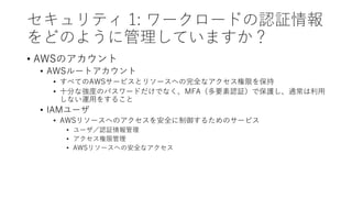 セキュリティ 1: ワークロードの認証情報
をどのように管理していますか？
• AWSのアカウント
• AWSルートアカウント
• すべてのAWSサービスとリソースへの完全なアクセス権限を保持
• 十分な強度のパスワードだけでなく、MFA（多要素認証）で保護し、通常は利用
しない運用をすること
• IAMユーザ
• AWSリソースへのアクセスを安全に制御するためのサービス
• ユーザ／認証情報管理
• アクセス権限管理
• AWSリソースへの安全なアクセス
 