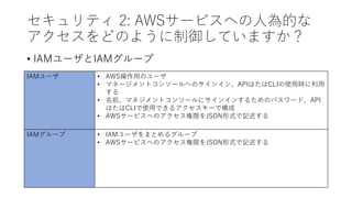 セキュリティ 2: AWSサービスへの人為的な
アクセスをどのように制御していますか？
• IAMユーザとIAMグループ
IAMユーザ • AWS操作用のユーザ
• マネージメントコンソールへのサインイン、APIはたはCLIの使用時に利用
する
• 名前、マネジメントコンソールにサインインするためのパスワード、API
はたはCLIで使用できるアクセスキーで構成
• AWSサービスへのアクセス権限をJSON形式で記述する
IAMグループ • IAMユーザをまとめるグループ
• AWSサービスへのアクセス権限をJSON形式で記述する
 