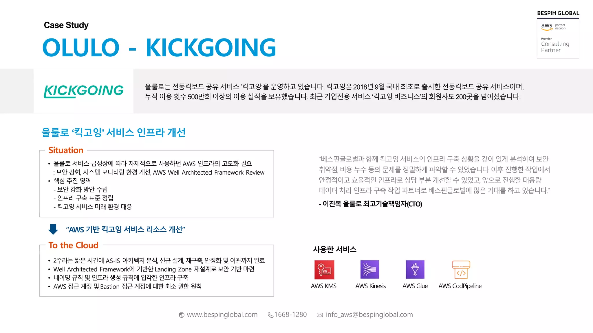 🌏 www.bespinglobal.com 📞1668-1280 ✉ info_aws@bespinglobal.com
울룰로 ‘킥고잉’ 서비스 인프라 개선
“베스핀글로벌과함께 킥고잉 서비스의인프라 구축 상황을 깊이 있게 분석하여보안
취약점,비용 누수 등의 문제를 정밀하게 파악할 수 있었습니다.이후 진행한작업에서
안정적이고효율적인인프라로상당 부분 개선할 수 있었고,앞으로 진행할대용량
데이터 처리 인프라 구축 작업 파트너로베스핀글로벌에많은 기대를 하고 있습니다.”
- 이진복올룰로최고기술책임자(CTO)
AWS KMS AWS Kinesis AWS CodPipelineAWS Glue
OLULO - KICKGOING
올룰로는전동킥보드공유서비스‘킥고잉’을운영하고있습니다.킥고잉은2018년 9월국내 최초로 출시한전동킥보드공유서비스이며,
누적 이용 횟수 500만회 이상의 이용 실적을 보유했습니다.최근 기업전용 서비스 ‘킥고잉 비즈니스’의회원사도200곳을 넘어섰습니다.
Case Study
Situation
• 울룰로 서비스 급성장에 따라 자체적으로 사용하던 AWS 인프라의 고도화 필요
: 보안 강화, 시스템 모니터링 환경 개선, AWS Well Architected Framework Review
• 핵심 추진 영역
- 보안 강화 방안 수립
- 인프라 구축 표준 정립
- 킥고잉 서비스 미래 환경 대응
• 2주라는짧은 시간에 AS-IS 아키텍처 분석, 신규 설계, 재구축, 안정화 및 이관까지 완료
• Well Architected Framework에 기반한 Landing Zone 재설계로 보안 기반 마련
• 네이밍 규칙 및인프라 생성 규칙에 입각한 인프라 구축
• AWS 접근 계정 및Bastion 접근 계정에대한 최소 권한 원칙
To the Cloud
“AWS 기반 킥고잉 서비스 리소스 개선”
사용한 서비스
 