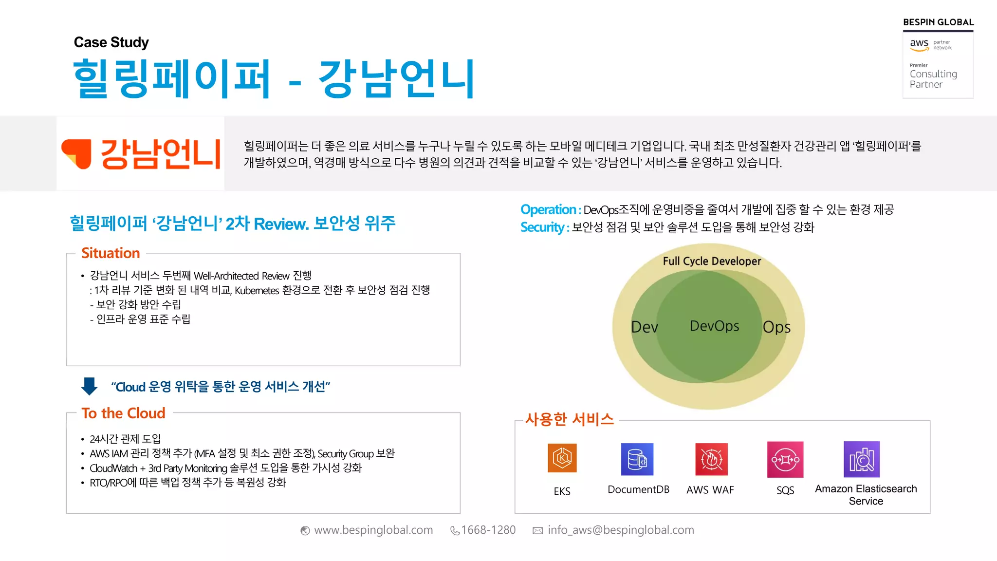 🌏 www.bespinglobal.com 📞1668-1280 ✉ info_aws@bespinglobal.com
힐링페이퍼 ‘강남언니’ 2차 Review. 보안성 위주
힐링페이퍼 - 강남언니
힐링페이퍼는더 좋은 의료서비스를누구나누릴수 있도록 하는모바일메디테크기업입니다.국내 최초만성질환자건강관리앱 ‘힐링페이퍼’를
개발하였으며,역경매 방식으로 다수 병원의 의견과 견적을 비교할수 있는 ‘강남언니’ 서비스를 운영하고 있습니다.
Case Study
Situation
• 강남언니 서비스 두번째 Well-Architected Review 진행
: 1차 리뷰 기준 변화 된 내역 비교, Kubernetes 환경으로 전환 후 보안성 점검 진행
- 보안 강화 방안 수립
- 인프라 운영 표준 수립
• 24시간관제 도입
• AWSIAM 관리 정책 추가(MFA 설정 및 최소권한 조정), SecurityGroup보완
• CloudWatch+ 3rdPartyMonitoring솔루션 도입을통한 가시성 강화
• RTO/RPO에 따른 백업정책 추가 등 복원성 강화
To the Cloud
“Cloud 운영 위탁을 통한 운영 서비스 개선”
EKS DocumentDB AWS WAF SQS
사용한 서비스
Operation: DevOps조직에운영비중을줄여서 개발에집중 할 수 있는 환경 제공
Security: 보안성 점검 및 보안 솔루션 도입을 통해 보안성 강화
Amazon Elasticsearch
Service
 