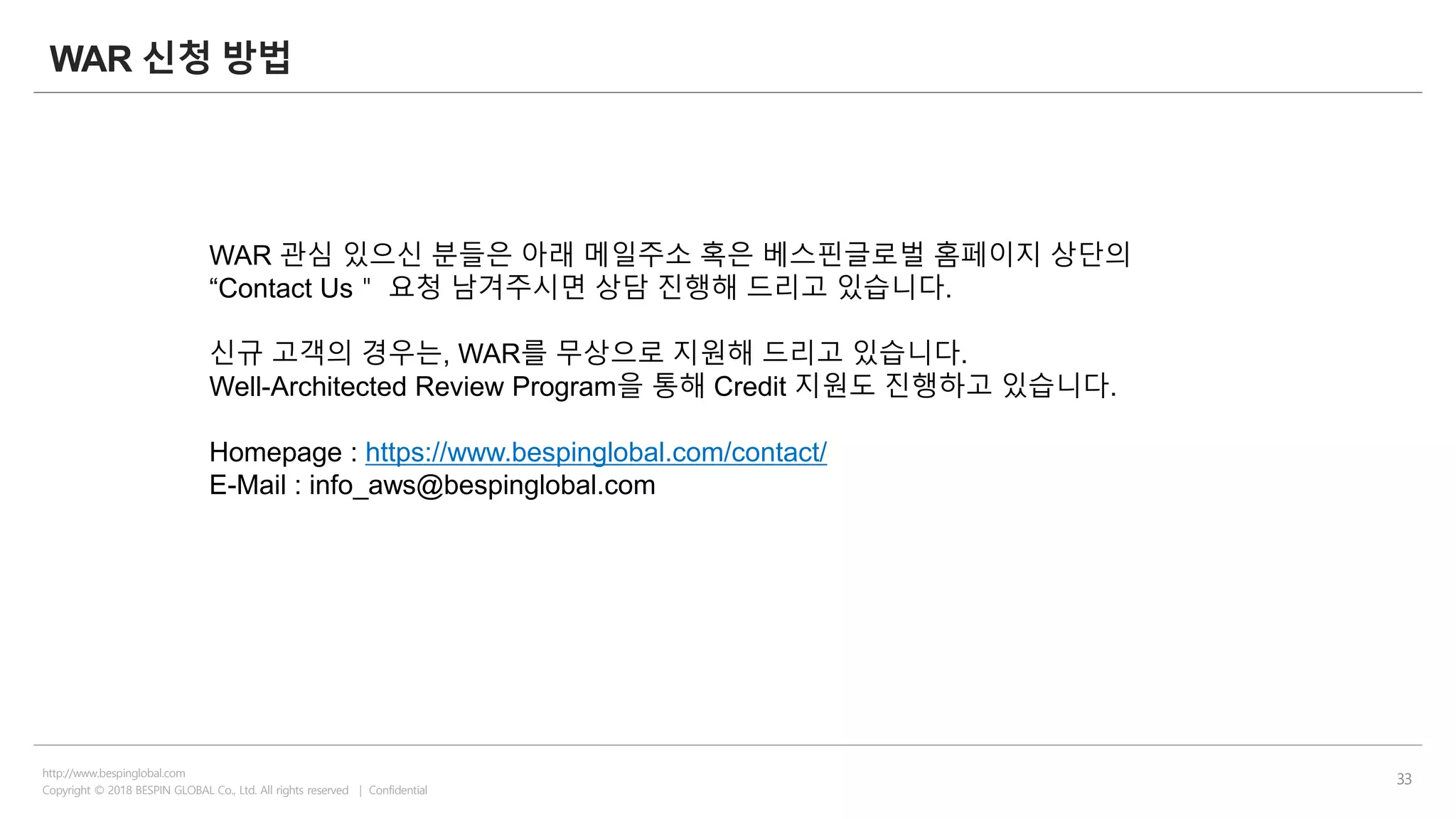 Copyright © 2018 BESPIN GLOBAL Co., Ltd. All rights reserved | Confidential
http://www.bespinglobal.com
33
WAR 신청 방법
WAR 관심 있으신 분들은 아래 메일주소 혹은 베스핀글로벌 홈페이지 상단의
“Contact Us＂ 요청 남겨주시면 상담 진행해 드리고 있습니다.
신규 고객의 경우는, WAR를 무상으로 지원해 드리고 있습니다.
Well-Architected Review Program을 통해 Credit 지원도 진행하고 있습니다.
Homepage : https://www.bespinglobal.com/contact/
E-Mail : info_aws@bespinglobal.com
 
