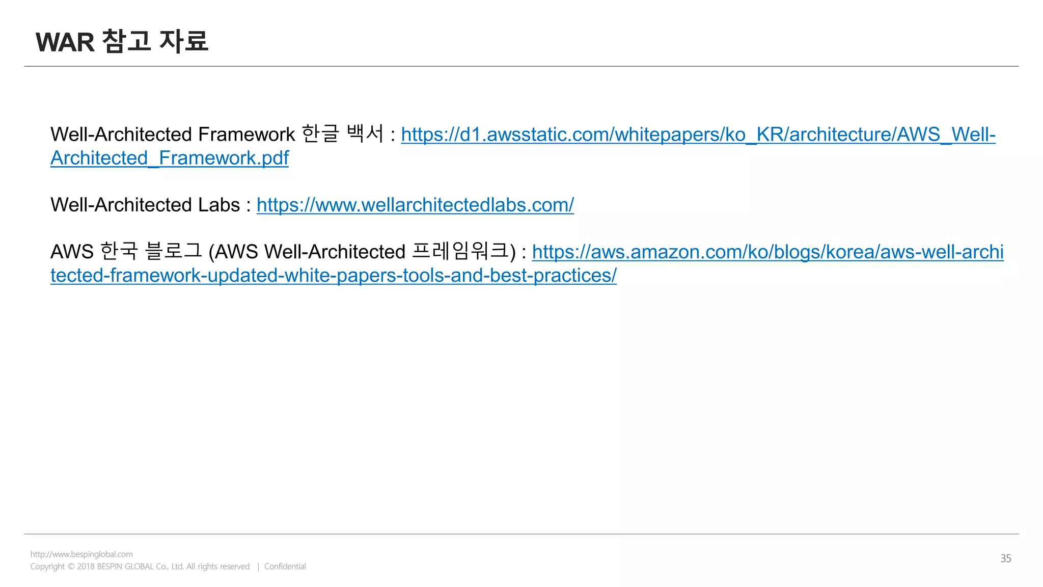 Copyright © 2018 BESPIN GLOBAL Co., Ltd. All rights reserved | Confidential
http://www.bespinglobal.com
35
WAR 참고 자료
Well-Architected Framework 한글 백서 : https://d1.awsstatic.com/whitepapers/ko_KR/architecture/AWS_Well-
Architected_Framework.pdf
Well-Architected Labs : https://www.wellarchitectedlabs.com/
AWS 한국 블로그 (AWS Well-Architected 프레임워크) : https://aws.amazon.com/ko/blogs/korea/aws-well-archi
tected-framework-updated-white-papers-tools-and-best-practices/
 