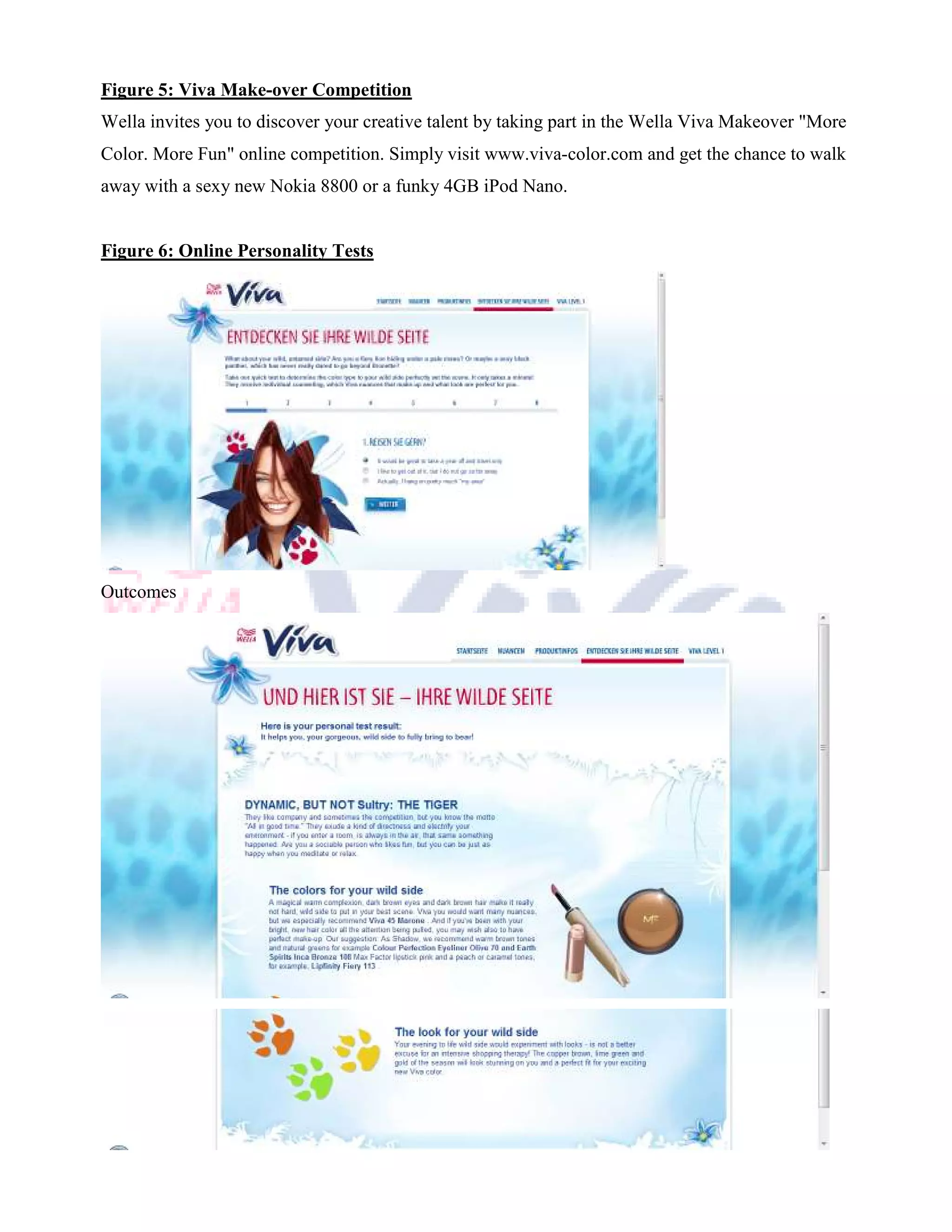 Figure 5: Viva Make-over Competition
Wella invites you to discover your creative talent by taking part in the Wella Viva Makeover "More
Color. More Fun" online competition. Simply visit www.viva-color.com and get the chance to walk
away with a sexy new Nokia 8800 or a funky 4GB iPod Nano.


Figure 6: Online Personality Tests




Outcomes
 