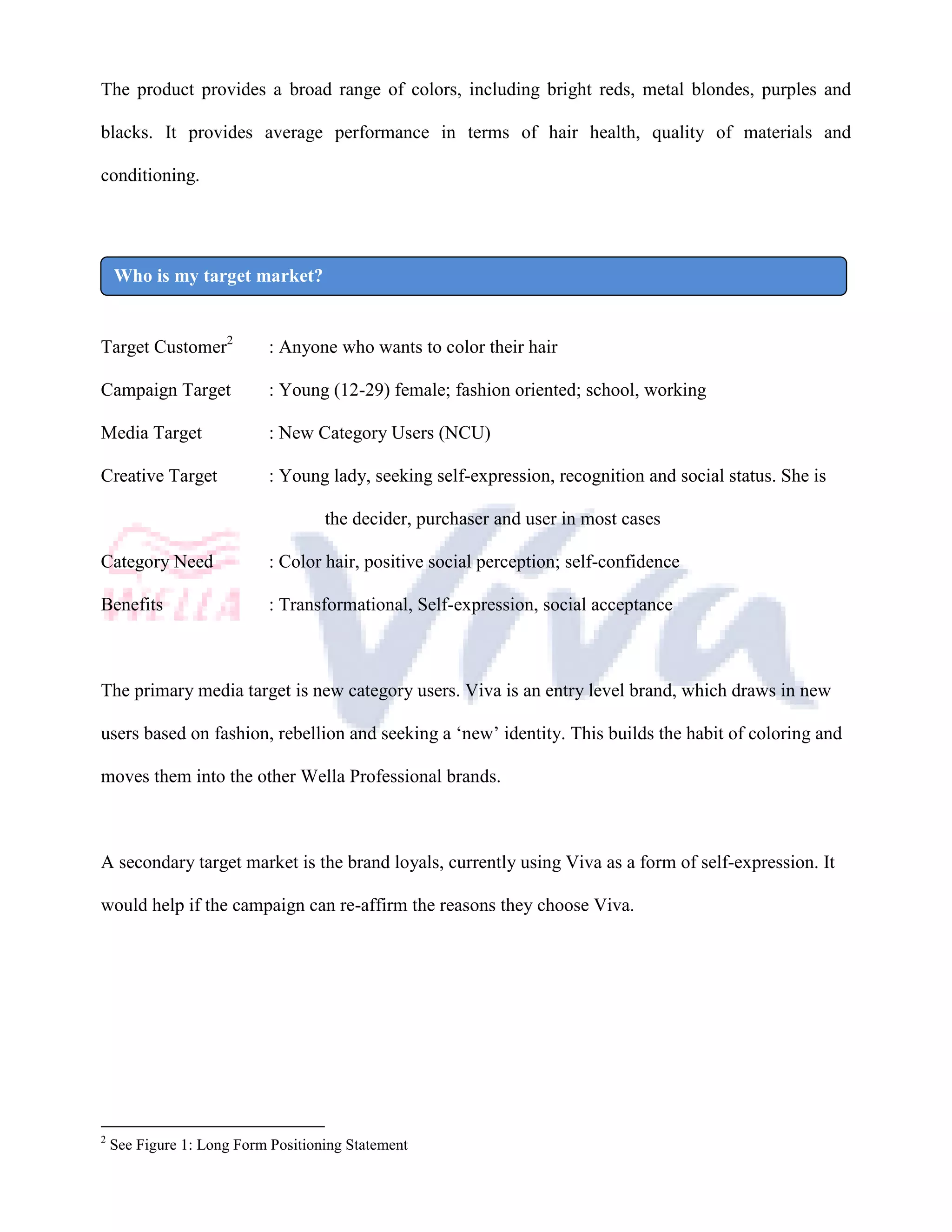 The product provides a broad range of colors, including bright reds, metal blondes, purples and

blacks. It provides average performance in terms of hair health, quality of materials and

conditioning.




    Who is my target market?


Target Customer2            : Anyone who wants to color their hair

Campaign Target             : Young (12-29) female; fashion oriented; school, working

Media Target                : New Category Users (NCU)

Creative Target             : Young lady, seeking self-expression, recognition and social status. She is

                                    the decider, purchaser and user in most cases

Category Need               : Color hair, positive social perception; self-confidence

Benefits                    : Transformational, Self-expression, social acceptance



The primary media target is new category users. Viva is an entry level brand, which draws in new

users based on fashion, rebellion and seeking a ‘new’ identity. This builds the habit of coloring and

moves them into the other Wella Professional brands.



A secondary target market is the brand loyals, currently using Viva as a form of self-expression. It

would help if the campaign can re-affirm the reasons they choose Viva.




2
    See Figure 1: Long Form Positioning Statement
 