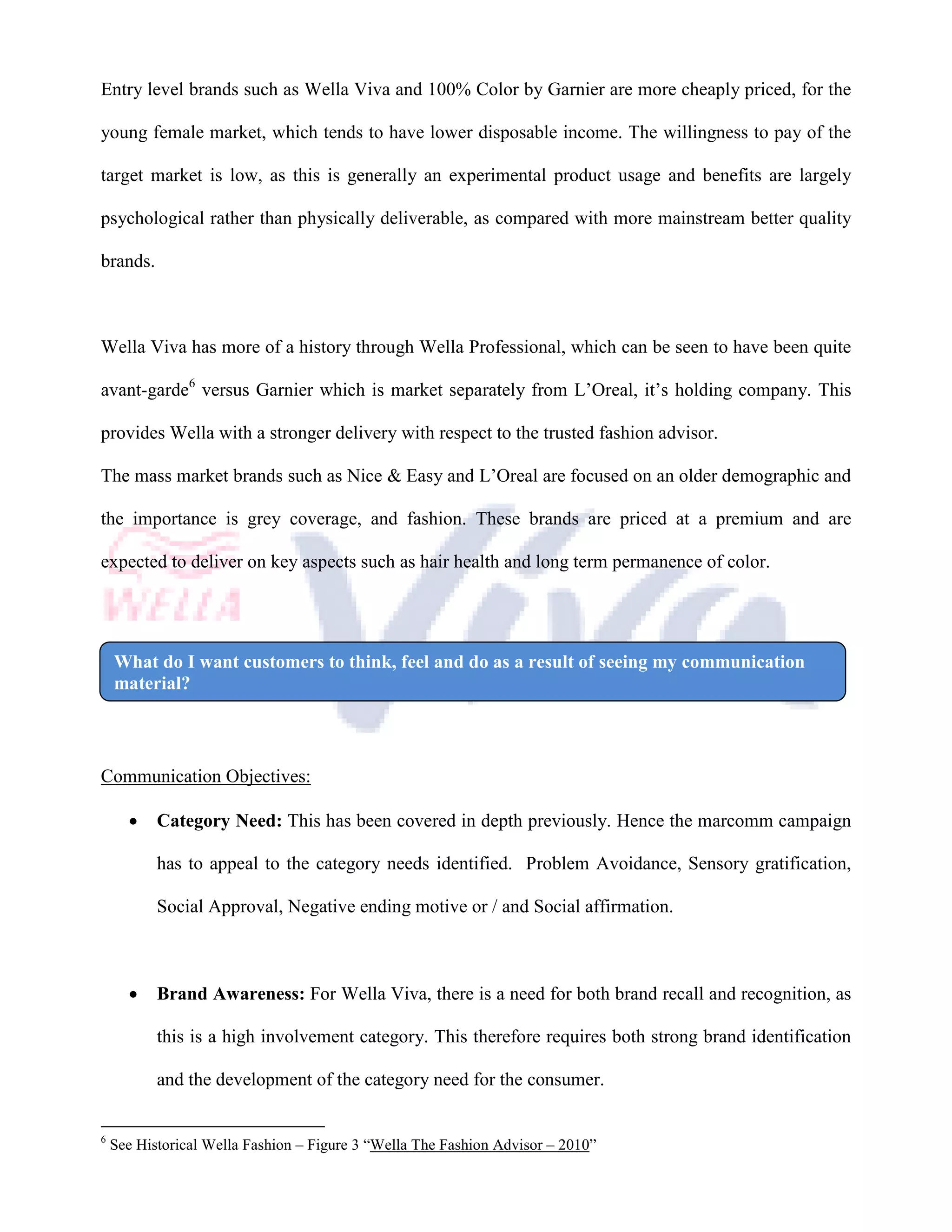 Entry level brands such as Wella Viva and 100% Color by Garnier are more cheaply priced, for the

young female market, which tends to have lower disposable income. The willingness to pay of the

target market is low, as this is generally an experimental product usage and benefits are largely

psychological rather than physically deliverable, as compared with more mainstream better quality

brands.



Wella Viva has more of a history through Wella Professional, which can be seen to have been quite

avant-garde6 versus Garnier which is market separately from L’Oreal, it’s holding company. This

provides Wella with a stronger delivery with respect to the trusted fashion advisor.

The mass market brands such as Nice & Easy and L’Oreal are focused on an older demographic and

the importance is grey coverage, and fashion. These brands are priced at a premium and are

expected to deliver on key aspects such as hair health and long term permanence of color.




    What do I want customers to think, feel and do as a result of seeing my communication
    material?



Communication Objectives:

      •    Category Need: This has been covered in depth previously. Hence the marcomm campaign

           has to appeal to the category needs identified. Problem Avoidance, Sensory gratification,

           Social Approval, Negative ending motive or / and Social affirmation.



      •    Brand Awareness: For Wella Viva, there is a need for both brand recall and recognition, as

           this is a high involvement category. This therefore requires both strong brand identification

           and the development of the category need for the consumer.


6
    See Historical Wella Fashion – Figure 3 “Wella The Fashion Advisor – 2010”
 