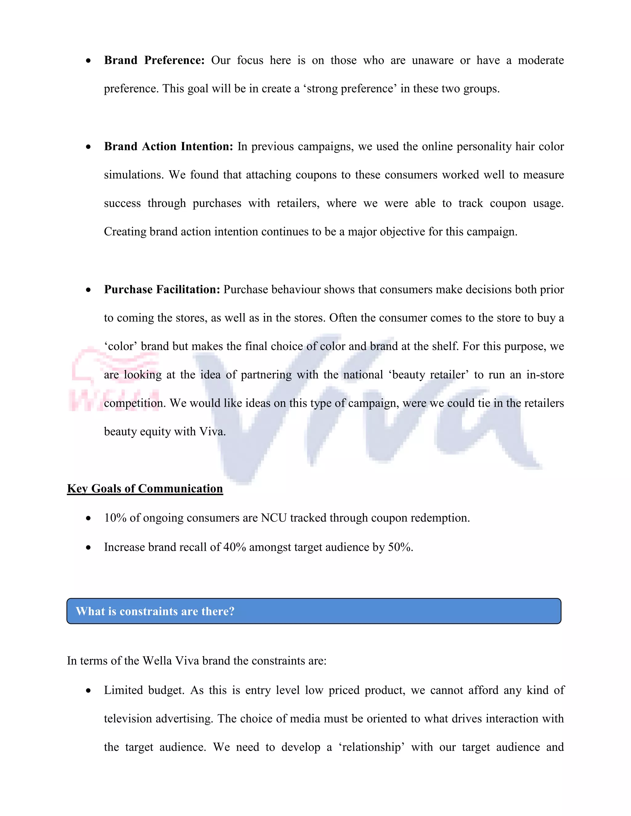 •   Brand Preference: Our focus here is on those who are unaware or have a moderate

       preference. This goal will be in create a ‘strong preference’ in these two groups.



   •   Brand Action Intention: In previous campaigns, we used the online personality hair color

       simulations. We found that attaching coupons to these consumers worked well to measure

       success through purchases with retailers, where we were able to track coupon usage.

       Creating brand action intention continues to be a major objective for this campaign.



   •   Purchase Facilitation: Purchase behaviour shows that consumers make decisions both prior

       to coming the stores, as well as in the stores. Often the consumer comes to the store to buy a

       ‘color’ brand but makes the final choice of color and brand at the shelf. For this purpose, we

       are looking at the idea of partnering with the national ‘beauty retailer’ to run an in-store

       competition. We would like ideas on this type of campaign, were we could tie in the retailers

       beauty equity with Viva.



Key Goals of Communication

   •   10% of ongoing consumers are NCU tracked through coupon redemption.

   •   Increase brand recall of 40% amongst target audience by 50%.




 What is constraints are there?


In terms of the Wella Viva brand the constraints are:

   •   Limited budget. As this is entry level low priced product, we cannot afford any kind of

       television advertising. The choice of media must be oriented to what drives interaction with

       the target audience. We need to develop a ‘relationship’ with our target audience and
 