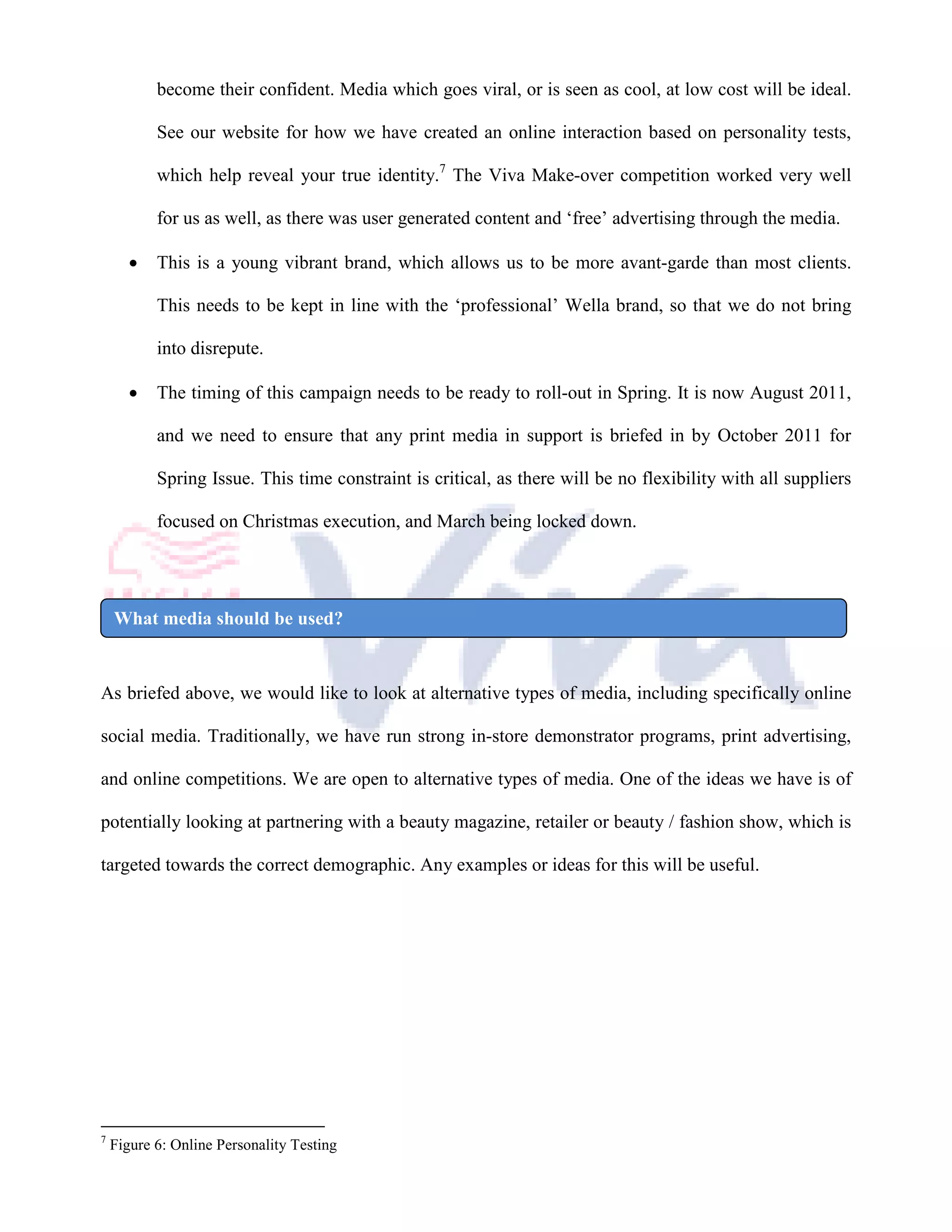 become their confident. Media which goes viral, or is seen as cool, at low cost will be ideal.

           See our website for how we have created an online interaction based on personality tests,

           which help reveal your true identity.7 The Viva Make-over competition worked very well

           for us as well, as there was user generated content and ‘free’ advertising through the media.

       •   This is a young vibrant brand, which allows us to be more avant-garde than most clients.

           This needs to be kept in line with the ‘professional’ Wella brand, so that we do not bring

           into disrepute.

       •   The timing of this campaign needs to be ready to roll-out in Spring. It is now August 2011,

           and we need to ensure that any print media in support is briefed in by October 2011 for

           Spring Issue. This time constraint is critical, as there will be no flexibility with all suppliers

           focused on Christmas execution, and March being locked down.




    What media should be used?


As briefed above, we would like to look at alternative types of media, including specifically online

social media. Traditionally, we have run strong in-store demonstrator programs, print advertising,

and online competitions. We are open to alternative types of media. One of the ideas we have is of

potentially looking at partnering with a beauty magazine, retailer or beauty / fashion show, which is

targeted towards the correct demographic. Any examples or ideas for this will be useful.




7
    Figure 6: Online Personality Testing
 