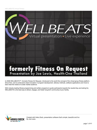 WELLBEATS Virtual Fitness
In 2008 WELLBEATS™, formerly Fitness On Request, introduced to the world the concept of the virtual group fitness platform.
Since then, we’ve continued to lead innovation in program development, delivery methods, software applications and more to
best meet the needs of a wide market audience.
With industry leading fitness programming and written programs to guide participants towards the results they are looking for,
WELLBEATS is the best way to attract, engage, and foster long-term community at your facility.
Created with Haiku Deck, presentation software that's simple, beautiful and fun.
By Joe Lewis
page 1 of 41
 