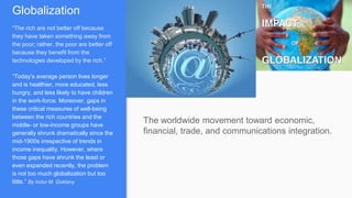 Globalization
“The rich are not better off because
they have taken something away from
the poor; rather, the poor are better off
because they benefit from the
technologies developed by the rich.”
“Today’s average person lives longer
and is healthier, more educated, less
hungry, and less likely to have children
in the work-force. Moreover, gaps in
these critical measures of well-being
between the rich countries and the
middle- or low-income groups have
generally shrunk dramatically since the
mid-1900s irrespective of trends in
income inequality. However, where
those gaps have shrunk the least or
even expanded recently, the problem
is not too much globalization but too
little.” By Indur M. Goklany
The worldwide movement toward economic,
financial, trade, and communications integration.
 