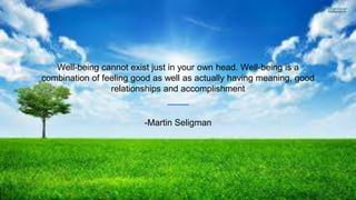 Well-being cannot exist just in your own head. Well-being is a
combination of feeling good as well as actually having meaning, good
relationships and accomplishment
-Martin Seligman
 