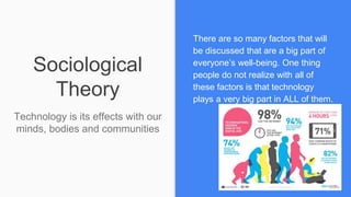 Sociological
Theory
Technology is its effects with our
minds, bodies and communities
There are so many factors that will
be discussed that are a big part of
everyone’s well-being. One thing
people do not realize with all of
these factors is that technology
plays a very big part in ALL of them.
 